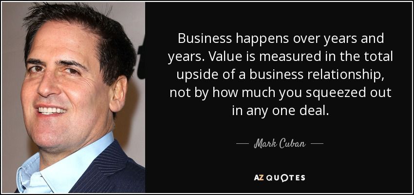 Quote from Mark Cuban: Business happens over years and years. Value is measure in total upside of a busines relationship, not by how much you squeezed out in any one deal.